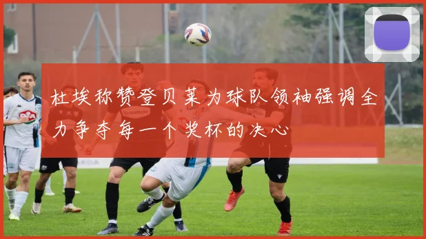 杜埃称赞登贝莱为球队领袖强调全力争夺每一个奖杯的决心