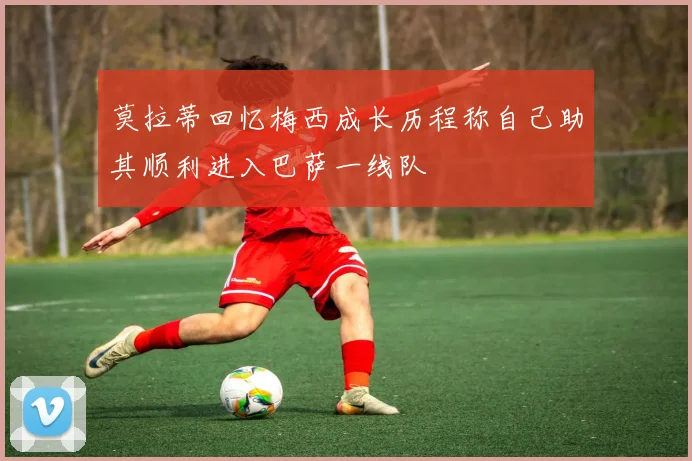 莫拉蒂回忆梅西成长历程称自己助其顺利进入巴萨一线队