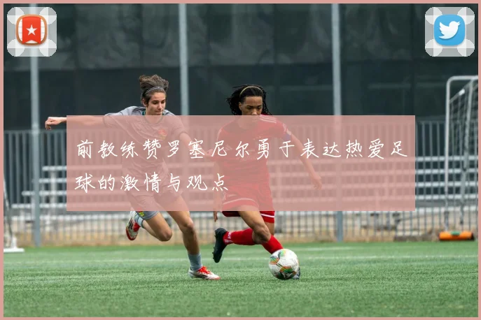 前教练赞罗塞尼尔勇于表达热爱足球的激情与观点