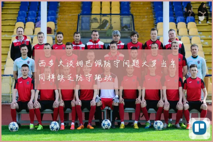 西多夫谈姆巴佩防守问题大罗当年同样缺乏防守跑动