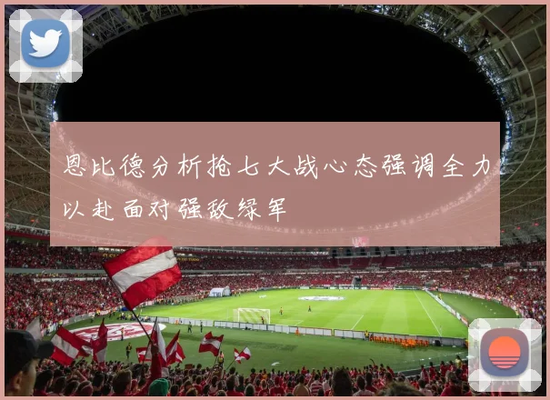 恩比德分析抢七大战心态强调全力以赴面对强敌绿军