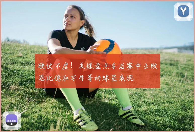 硬仗不虚！美媒盘点季后赛中击败恩比德和字母哥的球星表现