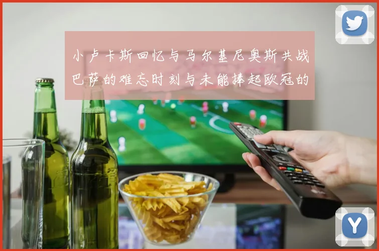 小卢卡斯回忆与马尔基尼奥斯共战巴萨的难忘时刻与未能捧起欧冠的遗憾