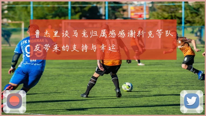 鲁杰里谈马竞归属感感谢科克等队友带来的支持与幸运