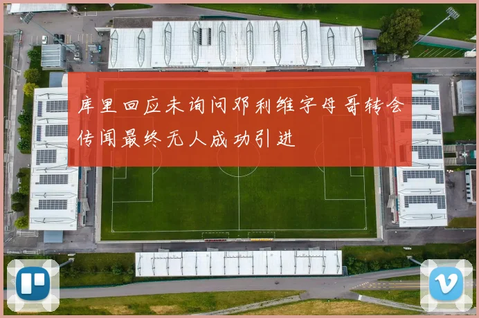 库里回应未询问邓利维字母哥转会传闻最终无人成功引进