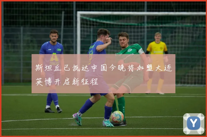 斯坦丘已抵达中国今晚将加盟大连英博开启新征程