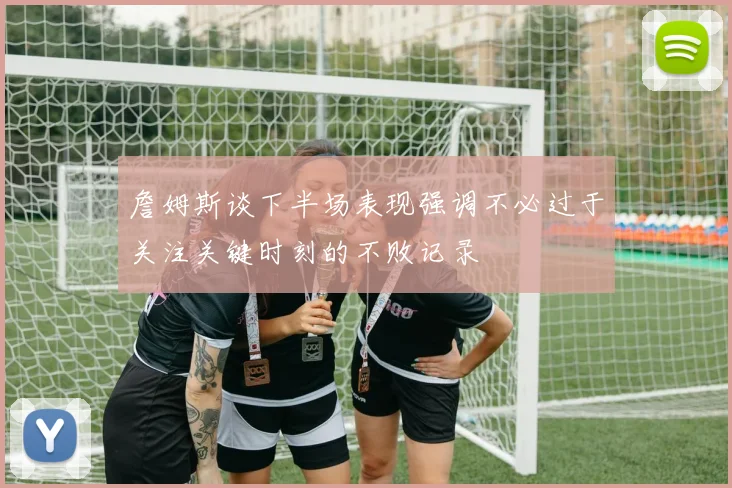 詹姆斯谈下半场表现强调不必过于关注关键时刻的不败记录